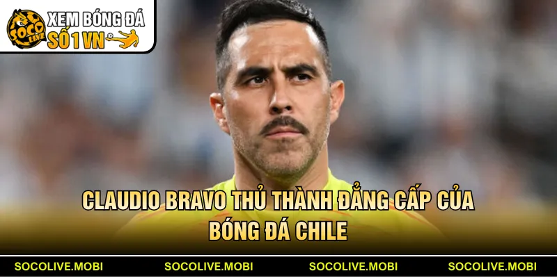 Claudio Bravo thủ thành đẳng cấp của bóng đá Chile