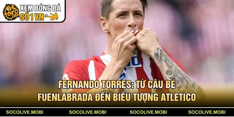Fernando Torres: Từ cậu bé Fuenlabrada đến biểu tượng Atletico